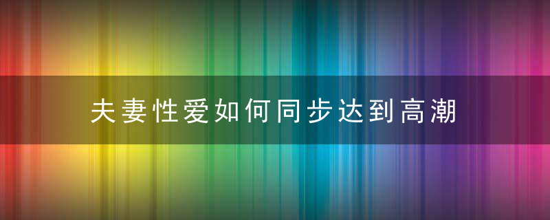 夫妻性爱如何同步达到高潮 5个方法介绍